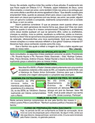 físicos. Na verdade, significa imitar Seu caráter e Suas atitudes. É exatamente isto
que Paulo expõe em Efésios 5:1-2: “Portanto, sejam imitadores de Deus, como
filhos amados, e vivam em amor, como também Cristo nos amou e se entregou por
nós como oferta e sacrifício de aroma agradável a Deus.” Que desafio ousado para
empreender! Aliás, quando as pessoas olham para Jesus o que elas veem? Bem,
elas veem um Jesus que é generoso com seu tempo, seu amor, seu poder, alguém
com um genuíno cuidado e compaixão, totalmente comprometido com a vontade
de Deus, e com os outros.
       Assim podemos considerar: O que as pessoas veem quando olham para
nós? Elas nos veem generosos da mesma forma que Jesus era? Elas nos veem
legítimos quanto à nossa fé e nossos compromissos? Receptivos e acolhedores
como Jesus recebe qualquer um que se aproxima dEle, cultos ou analfabetos,
crianças ou adultos, ricos ou pobres, saudáveis ou enfermos, pretos ou brancos,
bonitos ou feios? Ele se aproximava dos pecadores para anuncia-lhes a mensagem
de redenção, oferecendo-lhes uma nova oportunidade. Será que nossas vidas,
nossos corações e a nossa natureza refletem a Sua glória? Estamos imitando-O?
Devemos fazer Jesus conhecido vivendo como Ele viveu.
       Que o Senhor nos ajude a refletir a imagem de Cristo a todos aqueles que
estão ao nosso redor.                                                Rev. Liberato
                   CANDIDATOS AO OFICIALATO DA IPN
Após consultados, os seguintes irmãos aceitaram concorrer ao pleito: Presbiterato
– Pb. Ricardo Aquino e Pb. Perciano Vilela; Diaconato – Diác. Rodrigo Cartaxo,
Diác. Flávio Almeida, Antônio Chaves, Rafael Randel e David de Barros. Oremos
suplicando graça e sabedoria para os nossos irmãos.
                             AGENDA PASTORAL
         Nos dias 05 e 06/09, o Pastor Liberato estará juntamente com uma comitiva
         de pastores visitando o Alto-oeste do RN, um trabalho da DIACONIA, sob
         a liderança do Pastor Airton Schroeder. Oremos para que o Senhor
         conceda uma viagem abençoada e o propósito seja alcançado.
 ASSEMBLÉIA EXTRAORDINÁRIA                  ALMOÇO EM PROL DO SEMEAR
O Conselho da IPN                      No dia 23/09, o
convoca       todos     os             Departamento        de
membros para eleição de                Eventos     da     IPN
presbíteros (2) e diáconos             promoverá um delicioso
(5), no dia 30/09, às 10h30min. Oremos almoço em prol do Semear. Valor R$
suplicando por líderes comprometidos 10,00, você já pode adquirir sua senha
com o Reino.                           com o Pb. Jonas Lourenço. Participe!
                               FAMÍLIA NO ALTAR
Nesta semana teremos compromisso de orar pela família dos nossos ir-
mãos Luciano Pilla e Liana Morari. “Nenhum sucesso justifica o fracasso da
família.”
                CURSO DE PREPARAÇÃO PARA DIACONATO
           Hoje, no período da ED, em cumprimento ao Edital de convocação, dá-se
           início ao curso de preparação para o Diaconato. Se algum irmão, ainda que
           não seja diácono, deseja participar, será bem-vindo. O curso será ministrado
           pelo Pastor Liberato, no gabinete pastoral.
 