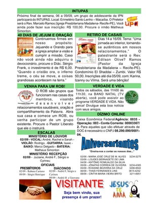 INTUPAS
Próximo final de semana, 06 a 09/09, um grupo de adolescente da IPN
participará do INTUPAS. Local: Erimetério Santo Lenho – Macaíba. O Preletor
será o Rev. Marcelo Ramos (Igreja Presbiteriana Madalena- Recife-PE). Você
ainda pode fazer sua inscrição: R$ 100,00. Procure o irmão Matheus
Simonton.
40 DIAS DE JEJUM E ORAÇÃO                                       RETIRO DE CASAIS
            Continuemos firmes em                                Dias 14 a 16/09. Tema: “Uma
            nosso         propósito:                             jornada ao interior, tornando-
            Jejuando e Orando para                               se autênticos em nossos
            a igreja ampliar a visão e                           relacionamentos.”           O
            cumprir a missão. Caso                               palestrante será o Rev.
não você ainda não adquiriu o                                    Edilson Olive? Ramos
devocionário, procure o Diác. Sérgio                             (Pastor       da        Igreja
Frank, o investimento é de R$ 6,00.              Presbiteriana da Madalena – Recife-PE).
“Quando o cristão ora, o inferno                 Condomínio El Shaddai – Zumbi. Valor R$
treme, o céu se move, e coisas                   50,00. Inscrições até dia 05/09, com: Karina,
grandiosas acontecem na terra.”                  Izanny ou Vilma. Será uma bênção!
     VENHA PARA UM ROB!                                             VERDADE E VIDA
             O ROB são grupos que                Todos os sábados, das 11h00 às
             funcionam nas casas dos             11h30, na BAND NATAL (TV
             membros,       visando              aberta), você pode assistir ao
                                                 programa VERDADE E VIDA. Não
             d e s e n v o l v e r
                                                 perca! Divulgue esta boa notícia
relacionamentos saudáveis, oração e
                                                 com seus amigos.
compartilhamento da Palavra. Abra
sua casa e comece um ROB, ou                                           DÍZIMO ONLINE
venha participar de um grupo                      Caixa Econômica Federal/Agência: 0035 -
existente. Procure o Pastor Liberato              Operação: 003 - Conta Corrente: 00003367/
que ele o instruirá.                              2. Para aqueles que vão efetuar através de
                                                  DOC é necessário o CNPJ 08.290.090/0001-
                 ESCALAS                          04.
         MINISTÉRIO DE LOUVOR
  02//09 - VOCAL: André, Rachel e Sarah -
   VIOLÃO: Rodrigo. -GUITARRA: Isaac -
    BAIXO: Marco Delgado - BATERIA:
             Matheus Simonton                                    “Ensina-nos a contar os nossos dias...”
          MINISTÉRIO RECEPÇÃO
    02/09 - Juciane, André F., Sérgio e                 02/09   - MARIA JOSÉ CRUZ DE M. ALVES      3234-3275
                                                        03/09   - LOUDES BERNADETE DE LIMA
                 Cyrineu                                04/09   - ANTÔNIO ROMUALDO DA SILVA
                    OFICIAIS                            05/09   - JÔNATAS CORREIA DE OLIVEIRA      3234-4365
  PRESBÍTEROS               DIÁCONOS                    05/09   - ROSSINE BEZERRA DA CRUZ          3206-9502
 02/09 - Rubens Cartaxo    02/09 - André F, Sérgio e    06/09   - THAIS FERNANDES LINS             3615-4252
 09/09 - Sérgio Henrique   Cyrineu                      08/09   - CÍNTYA MARIA VIEIRA BRITO         3211-6951
                           09/09 - André H. e Geovane




                                       Seja bem vindo, sua
                                      presença é um prazer!
 