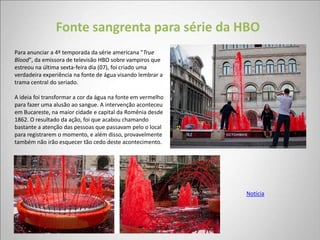 Fonte sangrenta para série da HBO
Para anunciar a 4º temporada da série americana "True
Blood", da emissora de televisão HBO sobre vampiros que
estreou na última sexta-feira dia (07), foi criado uma
verdadeira experiência na fonte de água visando lembrar a
trama central do seriado.

A ideia foi transformar a cor da água na fonte em vermelho
para fazer uma alusão ao sangue. A intervenção aconteceu
em Bucareste, na maior cidade e capital da Romênia desde
1862. O resultado da ação, foi que acabou chamando
bastante a atenção das pessoas que passavam pelo o local
para registrarem o momento, e além disso, provavelmente
também não irão esquecer tão cedo deste acontecimento.




                                                             Notícia
 