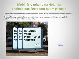 Mobiliário urbano na Holanda
            pedindo paciência com quem gagueja
A Fundação Holandesa para Pessoas que Gaguejam não poderia ter tido uma ideia melhor para se comunicar.

Com uma falsa sequência, eles fizeram um excelente uso do espaço de um mobiliário urbano, pedindo
paciência com pessoas que sofrem desta desordem.




                                                                                   Notícia
 