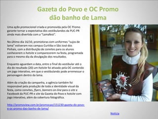 Gazeta do Povo e OC Promo
                          dão banho de Lama
Uma ação promocional criada e promovida pela OC Promo
garante tornar a expectativa dos vestibulandos da PUC-PR
ainda mais divertida com a “Lamafest”.

No último dia 16/10, promotoras com uniformes “sujos de
lama” estiveram nos campus Curitiba e São José dos
Pinhais, com a distribuição de convites para os alunos
conhecerem o hotsite e comparecerem na festa, programada
para o mesmo dia da divulgação dos resultados.

Enquanto aguardam a data, entre o final do vestibular até o
dia do resultado (20) um hotsite foi ativado pela OC contendo
um jogo interativo, em que o vestibulando pode arremessar o
personagem dentro da lama.

Além da criação da campanha, a agência também foi
responsável pela produção de toda a identidade visual da
festa, como convites, flyers, banners on-line para o site e
Facebook da PUC-PR e site da Gazeta do Povo e hotsite com
jogo interativo, além da cobertura fotográfica.

http://promoview.com.br/promocao/151230-gazeta-do-povo-
e-oc-promo-dao-banho-de-lama/
                                                                Notícia
 
