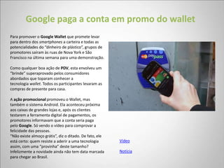 Google paga a conta em promo do wallet
Para promover o Google Wallet que promete levar
para dentro dos smartphones a carteira e todas as
potencialidades do “dinheiro de plástico”, grupos de
promotores saíram às ruas de Nova York e São
Francisco na última semana para uma demonstração.

Como qualquer boa ação de PDV, esta envolveu um
“brinde” superaprovado pelos consumidores
abordados que toparam conhecer a
tecnologia wallet. Todos os participantes levaram as
compras de presente para casa.

A ação promocional promoveu o Wallet, mas
também o sistema Android. Ela aconteceu próxima
aos caixas de grandes lojas e, após os clientes
testarem a ferramenta digital de pagamentos, os
promotores informavam que a conta seria paga
pelo Google. Só vendo o vídeo para comprovar a
felicidade das pessoas.
“Não existe almoço grátis”, diz o ditado. De fato, ele
está certo: quem resiste a aderir a uma tecnologia       Vídeo
assim, com uma “provinha” deste tamanho?
Infelizmente a novidade ainda não tem data marcada       Notícia
para chegar ao Brasil.
 