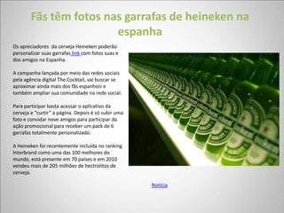Fãs têm fotos nas garrafas de heineken na
                        espanha
Os apreciadores da cerveja Heineken poderão
personalizar suas garrafas link com fotos suas e
dos amigos na Espanha.

A campanha lançada por meio das redes sociais
pela agência digital The Cocktail, vai buscar se
aproximar ainda mais dos fãs espanhois e
também ampliar sua comunidade na rede social.

Para participar basta acessar o aplicativo da
cerveja e “curtir” a página. Depois é só subir uma
foto e convidar nove amigos para participar da
ação promocional para receber um pack de 6
garrafas totalmente personalizado.

A Heineken foi recentemente incluída no ranking
Interbrand como uma das 100 melhores do
mundo, está presente em 70 países e em 2010
vendeu mais de 205 milhões de hectrolitos de
cerveja.

                                                     Notícia
 