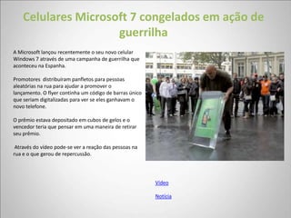 Celulares Microsoft 7 congelados em ação de
                     guerrilha
A Microsoft lançou recentemente o seu novo celular
Windows 7 através de uma campanha de guerrilha que
aconteceu na Espanha.

Promotores distribuíram panfletos para pessoas
aleatórias na rua para ajudar a promover o
lançamento. O flyer continha um código de barras único
que seriam digitalizadas para ver se eles ganhavam o
novo telefone.

O prêmio estava depositado em cubos de gelos e o
vencedor teria que pensar em uma maneira de retirar
seu prêmio.

 Através do vídeo pode-se ver a reação das pessoas na
rua e o que gerou de repercussão.




                                                         Vídeo

                                                         Notícia
 