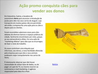 Ação promo conquista cães para
                         vender aos donos
Em Estocolmo, Suécia, a locadora de
automóveis Hertz para anunciar a introdução de
jaulas para cães nos seus carros de aluguel, cujo
transporte em muitos países não era permitido
até então, a empresa fez uma ação para os cães e
depois para os clientes.

Foram escondidos saborosos ossos para cães
debaixo de diversos bancos e espaços públicos da
cidade, facilmente encontráveis por estes, graças
ao seu extraordinário olfato. Foi uma ação de
“marketing olfativo” para cães que se encarregou
de fazer o resto do trabalho.

Os ossos continham uma etiqueta que
informava, aos donos, a nova facilidade oferecida
pela empresa para que eles e seus animais
pudessem viajar tranquilamente nos carros da
Hertz.

É interessante observar que não houve
necessidade de utilizar base de dados, ou de        Notícia
pagar um spot de TV, ou mesmo recorrer ao
controverso e-mail marketing. A agência
responsável pela ideia foi a Pool.
 