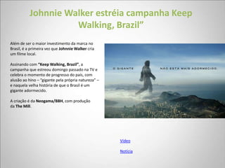 Johnnie Walker estréia campanha Keep
                     Walking, Brazil”
Além de ser o maior investimento da marca no
Brasil, é a primeira vez que Johnnie Walker cria
um filme local.

Assinando com “Keep Walking, Brazil”, a
campanha que estreou domingo passado na TV e
celebra o momento de progresso do país, com
alusão ao hino – “gigante pela própria natureza” –
e naquela velha história de que o Brasil é um
gigante adormecido.

A criação é da Neogama/BBH, com produção
da The Mill.




                                                     Vídeo

                                                     Notícia
 