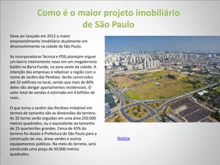 Como é o maior projeto imobiliário
                         de São Paulo
Deve ser lançado em 2012 o maior
empreendimento imobiliário atualmente em
desenvolvimento na cidade de São Paulo.

As incorporadoras Tecnisa e PDG planejam erguer
um bairro inteiramente novo em um megaterreno
baldio na Barra Funda, na zona oeste da cidade. A
intenção das empresas é rebatizar a região com o
nome de Jardim das Perdizes. Serão construídos
até 32 edifícios no local, sendo que mais de 80%
deles vão abrigar apartamentos residenciais. O
valor total de vendas é estimado em 4 bilhões de
reais.

O que torna o Jardim das Perdizes imbatível em
termos de tamanho são as dimensões do terreno.
As 32 torres serão erguidas em uma área 250.000
metros quadrados, ou o equivalente ao tamanho
de 25 quarteirões grandes. Cerca de 45% do
terreno foi doado à Prefeitura de São Paulo para a
construção de vias, áreas verdes e outros            Notícia
equipamentos públicos. Na meio do terreno, será
construída uma praça de 50.000 metros
quadrados.
 