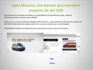 Opel Movano: Um banner que transfere
                 arquivos de até 2GB
Para promover a van Movano da Opel e sua capacidade de 3.5 toneladas de carga, a agência
McCannLowe criou um banner com utilidade.

Assim como os serviços YouSendIt, DropBox, WeTransfer, etc, a peça oferecia transferência de arquivos de
até 2 GB. Através do banner, bastava selecionar o arquivo e enviar para o email desejado.

O destinatário também era impactado pela campanha, que enviou quase 6 mil arquivos.




                                                            Vídeo

                                                            Notícia
 