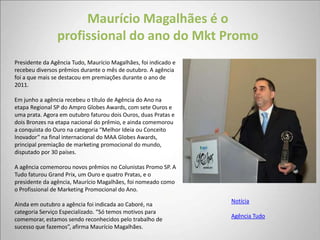 Maurício Magalhães é o
                profissional do ano do Mkt Promo
Presidente da Agência Tudo, Maurício Magalhães, foi indicado e
recebeu diversos prêmios durante o mês de outubro. A agência
foi a que mais se destacou em premiações durante o ano de
2011.

Em junho a agência recebeu o título de Agência do Ano na
etapa Regional SP do Ampro Globes Awards, com sete Ouros e
uma prata. Agora em outubro faturou dois Ouros, duas Pratas e
dois Bronzes na etapa nacional do prêmio, e ainda comemorou
a conquista do Ouro na categoria “Melhor Ideia ou Conceito
Inovador” na final internacional do MAA Globes Awards,
principal premiação de marketing promocional do mundo,
disputado por 30 países.

A agência comemorou novos prêmios no Colunistas Promo SP. A
Tudo faturou Grand Prix, um Ouro e quatro Pratas, e o
presidente da agência, Maurício Magalhães, foi nomeado como
o Profissional de Marketing Promocional do Ano.
                                                                 Notícia
Ainda em outubro a agência foi indicada ao Caboré, na
categoria Serviço Especializado. “Só temos motivos para
                                                                 Agência Tudo
comemorar, estamos sendo reconhecidos pelo trabalho de
sucesso que fazemos”, afirma Maurício Magalhães.
 