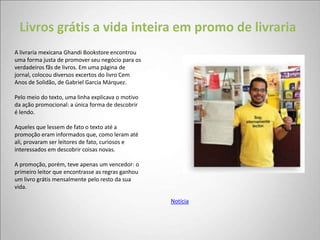 Livros grátis a vida inteira em promo de livraria
A livraria mexicana Ghandi Bookstore encontrou
uma forma justa de promover seu negócio para os
verdadeiros fãs de livros. Em uma página de
jornal, colocou diversos excertos do livro Cem
Anos de Solidão, de Gabriel Garcia Márquez.

Pelo meio do texto, uma linha explicava o motivo
da ação promocional: a única forma de descobrir
é lendo.

Aqueles que lessem de fato o texto até a
promoção eram informados que, como leram até
ali, provaram ser leitores de fato, curiosos e
interessados em descobrir coisas novas.

A promoção, porém, teve apenas um vencedor: o
primeiro leitor que encontrasse as regras ganhou
um livro grátis mensalmente pelo resto da sua
vida.

                                                   Notícia
 