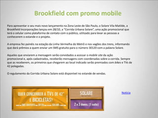Brookfield com promo mobile
Para apresentar o seu mais novo lançamento na Zona Leste de São Paulo, o Solare Vila Matilde, a
Brookfield Incorporações lançou em 28/10, a “Corrida Urbana Solare”, uma ação promocional que
terá o celular como plataforma de contato com o público, utilizado para levar as pessoas a
conhecerem o estande e o projeto.

A empresa fez painéis na estação da Linha Vermelha do Metrô e nos vagões dos trens, informando
que dará prêmios a quem enviar um SMS gratuito para o número 30120 com a palavra Solare.

Aqueles que enviarem a mensagem serão convidados a acessar o mobile site da ação
promocional e, após cadastrados, receberão mensagens com coordenadas sobre a corrida. Sempre
que as receberem, os primeiros que chegarem ao local indicado serão premiados com bikes e TVs de
42 polegadas.

O regulamento da Corrida Urbana Solare está disponível no estande de vendas.




                                                                                         Notícia
 