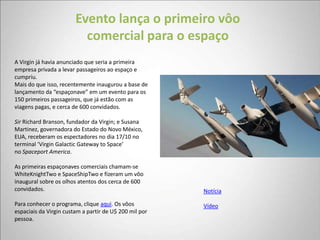 Evento lança o primeiro vôo
                          comercial para o espaço
A Virgin já havia anunciado que seria a primeira
empresa privada a levar passageiros ao espaço e
cumpriu.
Mais do que isso, recentemente inaugurou a base de
lançamento da “espaçonave” em um evento para os
150 primeiros passageiros, que já estão com as
viagens pagas, e cerca de 600 convidados.

Sir Richard Branson, fundador da Virgin; e Susana
Martinez, governadora do Estado do Novo México,
EUA, receberam os espectadores no dia 17/10 no
terminal ‘Virgin Galactic Gateway to Space’
no Spaceport America.

As primeiras espaçonaves comerciais chamam-se
WhiteKnightTwo e SpaceShipTwo e fizeram um vôo
inaugural sobre os olhos atentos dos cerca de 600
convidados.                                             Notícia

Para conhecer o programa, clique aqui. Os vôos          Vídeo
espaciais da Virgin custam a partir de U$ 200 mil por
pessoa.
 