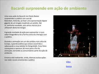 Bacardi surpreende em ação de ambiente
Uma nova ação da Bacardi nos Países Baixos
surpreendeu o público nas ruas de
Roterdam, Holanda, ao fazer uma apresentação digital
gigante de um dragão invadindo um prédio. Até
aí, nenhuma novidade, pois várias marcas já se
utilizaram desta tecnologia.

A grande novidade da ação para apresentar o novo
sabor DragonBerry foi a forma como ela interagiu com
o público.

Durante a animação em um dos prédios mais altos da
Europa, o grande público que estava assistindo e
saboreando a nova bebida foi fotografado. Estas fotos
começaram a aparecer do meio para o fim da
animação, tornando os consumidores parte da ação de
ambiente.

A marca está realizando, ainda, diversas outras ações
nas redes sociais envolvendo o público
                                                        Vídeo

                                                        Notícia
 