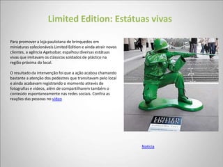 Limited Edition: Estátuas vivas

Para promover a loja paulistana de brinquedos em
miniaturas colecionáveis Limited Edition e ainda atrair novos
clientes, a agência AgeIsobar, espalhou diversas estátuas
vivas que imitavam os clássicos soldados de plástico na
região próxima do local.

O resultado da intervenção foi que a ação acabou chamando
bastante a atenção dos pedestres que transitavam pelo local
e ainda acabavam registrando o momento através de
fotografias e vídeos, além de compartilharem também o
conteúdo espontaneamente nas redes sociais. Confira as
reações das pessoas no vídeo




                                                                Notícia
 