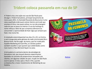Trident coloca passarela em rua de SP
A Trident criou uma ação nas ruas de São Paulo para
divulgar o Trident Sensations, principal lançamento da
marca para 2011. A chamada Passarela do #eununca é uma
caixa espelhada onde quem estiver dentro verá tudo que
acontece lá fora, mas quem estiver na rua não enxergará
nada do que se passa no interior. O uso da hashtag no
nome reforça a ideia de que a empresa oferecerá ao
consumidor a oportunidade de fazer algo que sempre quis
fazer, mas nunca fez.

A instalação estará disponível nos dias 21 e 22, no Centro,
e será inaugurada pelas gêmeas do nado sincronizado Bia e
Branca Feres. Na fan page da marca, que foi criada pela
Espalhe Marketing de Guerrilha, os clientes podem
também escolher o que querem que celebridades como
Caio Castro e Tata Werneck façam na caixa.

A brincadeira é a primeira dentro da estratégia do
Sensations Lab, que lançará diversos experimentos
baseados no conceito de proporcionar sensações aos            Notícia
clientes, em algumas cidades do país. A ação em São Paulo
ocorre apenas 15 dias após o Rock in Rio, quando
a empresa fez o maior investimento de Marketing da sua
história.
 
