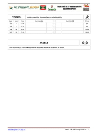 www.fesporte.sc.gov.br BOLETIM 03 – Programação - 21
VOLEIBOL Local de competição: Ginásio de Esportes do Colégio Michel
Jogo Sexo Hora Município [A] X Município [B] Chave
302 F 13:00 X S/F
303 F 14:30 X S/F
304 M 16:00 X ELIM
305 M 17:30 X ELIM
XADREZ
Local de competição: Salão da Paroquial Santo Agostinho – Distrito de Rio Maina - 7ª Rodada
 