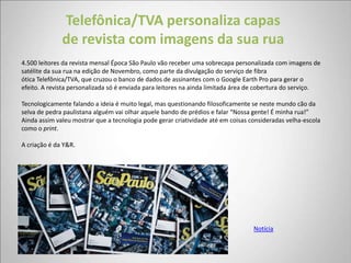Telefônica/TVA personaliza capas
              de revista com imagens da sua rua
4.500 leitores da revista mensal Época São Paulo vão receber uma sobrecapa personalizada com imagens de
satélite da sua rua na edição de Novembro, como parte da divulgação do serviço de fibra
ótica Telefônica/TVA, que cruzou o banco de dados de assinantes com o Google Earth Pro para gerar o
efeito. A revista personalizada só é enviada para leitores na ainda limitada área de cobertura do serviço.

Tecnologicamente falando a ideia é muito legal, mas questionando filosoficamente se neste mundo cão da
selva de pedra paulistana alguém vai olhar aquele bando de prédios e falar “Nossa gente! É minha rua!”
Ainda assim valeu mostrar que a tecnologia pode gerar criatividade até em coisas consideradas velha-escola
como o print.

A criação é da Y&R.




                                                                                  Notícia
 