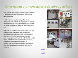 Volkswagen promove galeria de arte ao ar livre
Uma ação da Volkswagen do Canadá para celebrar
o lançamento do veículo Jetta GLI 2012 foi um
tanto inusitada.

Desde outubro, quadros fotográficos foram
espalhados pela cidade. As exposições ao ar livre
são fotografias de longa exposição de luz criada a
partir das luzes a 200 cavalos de potencia do Jetta
GLI.

Enquanto os quadros foram pendurados para que
todos possam admira-los, sem manter uma
segurança no local permitiu que os admiradores
pudessem reivindicar a obra de arte para si
próprio, que já era o intuito da ação. Ladrões estão
sendo convidados a compartilhar seu roubo na
página no Facebook da Volkswagen do
Canadá, que já recebeu numerosas fotos dos fãs
com suas casas e escritórios decorados com as
imagens.
                                                       Vídeo

                                                       Notícia
 