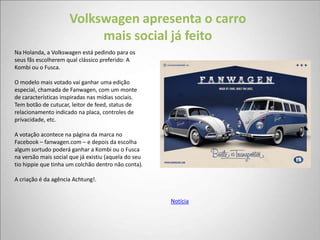 Volkswagen apresenta o carro
                          mais social já feito
Na Holanda, a Volkswagen está pedindo para os
seus fãs escolherem qual clássico preferido: A
Kombi ou o Fusca.

O modelo mais votado vai ganhar uma edição
especial, chamada de Fanwagen, com um monte
de características inspiradas nas mídias sociais.
Tem botão de cutucar, leitor de feed, status de
relacionamento indicado na placa, controles de
privacidade, etc.

A votação acontece na página da marca no
Facebook – fanwagen.com – e depois da escolha
algum sortudo poderá ganhar a Kombi ou o Fusca
na versão mais social que já existiu (aquela do seu
tio hippie que tinha um colchão dentro não conta).

A criação é da agência Achtung!.


                                                      Notícia
 
