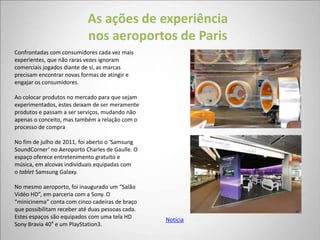 As ações de experiência
                            nos aeroportos de Paris
Confrontadas com consumidores cada vez mais
experientes, que não raras vezes ignoram
comerciais jogados diante de si, as marcas
precisam encontrar novas formas de atingir e
engajar os consumidores.

Ao colocar produtos no mercado para que sejam
experimentados, estes deixam de ser meramente
produtos e passam a ser serviços, mudando não
apenas o conceito, mas também a relação com o
processo de compra

No fim de julho de 2011, foi aberto o ‘Samsung
SoundCorner’ no Aeroporto Charles de Gaulle. O
espaço oferece entretenimento gratuito e
música, em alcovas individuais equipadas com
o tablet Samsung Galaxy.

No mesmo aeroporto, foi inaugurado um “Salão
Vidéo HD”, em parceria com a Sony. O
“minicinema” conta com cinco cadeiras de braço
que possibilitam receber até duas pessoas cada.
Estes espaços são equipados com uma tela HD       Notícia
Sony Bravia 40″ e um PlayStation3.
 