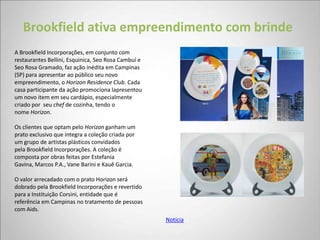 Brookfield ativa empreendimento com brinde
A Brookfield Incorporações, em conjunto com
restaurantes Bellini, Esquinica, Seo Rosa Cambuí e
Seo Rosa Gramado, faz ação inédita em Campinas
(SP) para apresentar ao público seu novo
empreendimento, o Horizon Residence Club. Cada
casa participante da ação promociona lapresentou
um novo item em seu cardápio, especialmente
criado por seu chef de cozinha, tendo o
nome Horizon.

Os clientes que optam pelo Horizon ganham um
prato exclusivo que integra a coleção criada por
um grupo de artistas plásticos convidados
pela Brookfield Incorporações. A coleção é
composta por obras feitas por Estefania
Gavina, Marcos P.A., Vane Barini e Kauê Garcia.

O valor arrecadado com o prato Horizon será
dobrado pela Brookfield Incorporações e revertido
para a Instituição Corsini, entidade que é
referência em Campinas no tratamento de pessoas
com Aids.
                                                     Notícia
 