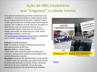Ação de Mkt imobiliário
                    que “enganou” a cidade inteira
Uma ação de marketing de guerrilha realizada por uma
imobiliária, a Imobiliária Chapecó, interessada na venda
de um empreendimento de alto luxo, "enganou" toda a
cidade aparentando que um Sheik estava interessado em
comprar uma residência no local. Para isto, foi criado um
Sheik fictício, onde seu assistente pessoal, que se
chamava Kaliu Razoul, estava com sua Limousine na
cidade, procurando um imóvel para seu chefe. foram
espalhados outdoors, criou-se um
site www.palacioemchapeco.com.br (agora já atualizado
com o imóvel), Twitter, Facebook e Orkut.

Empresa: Imobiliária Chapecó
Case: Um Sheik em Chapecó: Marketing de Guerrilha
para apartamentos de alto luxo.
Agência: Glóbulo – Célula Criativa
A ação tinha como astros principais um Sheik, uma
Limousine, apenas cinco outdoors e uma cidade inteira
comentando sobre o assunto.
Resultados: Venda de dez apartamentos, no valor de R$
2 milhões cada, com uma ação que custou menos de 5%
da verba total destinada ao projeto inteiro, num prazo      Notícia
42% menor do que o projetado. Foi um dos cases
vencedores do prêmio Top de Marketing da ADVB/SC.
 