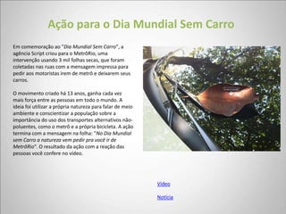 Ação para o Dia Mundial Sem Carro
Em comemoração ao "Dia Mundial Sem Carro", a
agência Script criou para o MetrôRio, uma
intervenção usando 3 mil folhas secas, que foram
coletadas nas ruas com a mensagem impressa para
pedir aos motoristas irem de metrô e deixarem seus
carros.

O movimento criado há 13 anos, ganha cada vez
mais força entre as pessoas em todo o mundo. A
ideia foi utilizar a própria natureza para falar de meio
ambiente e conscientizar a população sobre a
importância do uso dos transportes alternativos não-
poluentes, como o metrô e a própria bicicleta. A ação
termina com a mensagem na folha: "No Dia Mundial
sem Carro a natureza vem pedir pra você ir de
MetrôRio". O resultado da ação com a reação das
pessoas você confere no vídeo.




                                                           Vídeo

                                                           Notícia
 