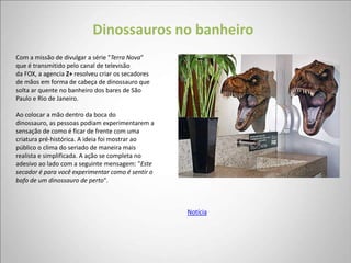 Dinossauros no banheiro
Com a missão de divulgar a série "Terra Nova"
que é transmitido pelo canal de televisão
da FOX, a agencia Z+ resolveu criar os secadores
de mãos em forma de cabeça de dinossauro que
solta ar quente no banheiro dos bares de São
Paulo e Rio de Janeiro.

Ao colocar a mão dentro da boca do
dinossauro, as pessoas podiam experimentarem a
sensação de como é ficar de frente com uma
criatura pré-histórica. A ideia foi mostrar ao
público o clima do seriado de maneira mais
realista e simplificada. A ação se completa no
adesivo ao lado com a seguinte mensagem: "Este
secador é para você experimentar como é sentir o
bafo de um dinossauro de perto".



                                                   Notícia
 