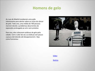 Homens de gelo

As ruas de Madrid receberam uma ação
interessante para alertar sobre os riscos do câncer
de pele. Todo ano, uma média de 700 pessoas
morrem devido a problemas decorrentes de
exposição prolongada ao sol e sem protetor.

Para isso, eles colocaram estátuas de gelo pela
cidade. Com o calor do sol, as estátuas iam pouco
a pouco derretendo até desaparecerem. Veja
como funcionou:




                                                      Vídeo

                                                      Notícia
 