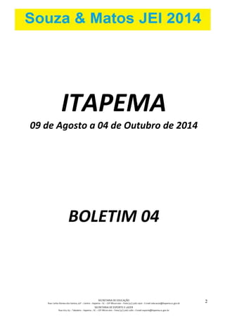 SECRETARIA DE EDUCAÇÃO
Rua: Carlos Romeu dos Santos, s/nº – Centro – Itapema – SC – CEP 88220-000 – Fone (47) 3267.1400 – E-mail: educacao@itapema.sc.gov.br
SECRETARIA DE ESPORTE E LAZER
Rua: 622, 63 – Tabuleiro – Itapema – SC – CEP 88220-000 – Fone (47) 3267.1580 – E-mail: esporte@itapema.sc.gov.br
2
ITAPEMA
09 de Agosto a 04 de Outubro de 2014
BOLETIM 04
 