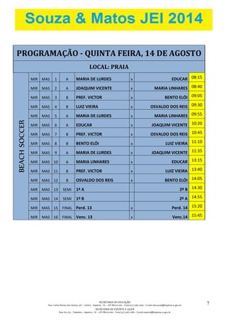 SECRETARIA DE EDUCAÇÃO
Rua: Carlos Romeu dos Santos, s/nº – Centro – Itapema – SC – CEP 88220-000 – Fone (47) 3267.1400 – E-mail: educacao@itapema.sc.gov.br
SECRETARIA DE ESPORTE E LAZER
Rua: 622, 63 – Tabuleiro – Itapema – SC – CEP 88220-000 – Fone (47) 3267.1580 – E-mail: esporte@itapema.sc.gov.br
7
PROGRAMAÇÃO - QUINTA FEIRA, 14 DE AGOSTO
LOCAL: PRAIA
BEACHSOCCER
MIR MAS 1 A MARIA DE LURDES x EDUCAR 08:15
MIR MAS 2 A JOAQUIM VICENTE x MARIA LINHARES 08:40
MIR MAS 3 B PREF. VICTOR x BENTO ELÓI 09:05
MIR MAS 4 B LUIZ VIEIRA x OSVALDO DOS REIS 09:30
MIR MAS 5 A MARIA DE LURDES x MARIA LINHARES 09:55
MIR MAS 6 A EDUCAR x JOAQUIM VICENTE 10:20
MIR MAS 7 B PREF. VICTOR x OSVALDO DOS REIS 10:45
MIR MAS 8 B BENTO ELÓI x LUIZ VIEIRA 11:10
MIR MAS 9 A MARIA DE LURDES x JOAQUIM VICENTE 11:35
MIR MAS 10 A MARIA LINHARES x EDUCAR 13:15
MIR MAS 11 B PREF. VICTOR x LUIZ VIEIRA 13:40
MIR MAS 12 B OSVALDO DOS REIS x BENTO ELÓI 14:05
MIR MAS 13 SEMI 1º A 2º B 14:30
MIR MAS 14 SEMI 1º B 2º A 14:55
MIR MAS 15 FINAL Perd. 13 x Perd. 14 15:20
MIR MAS 16 FINAL Venc. 13 x Venc.14 15:45
 