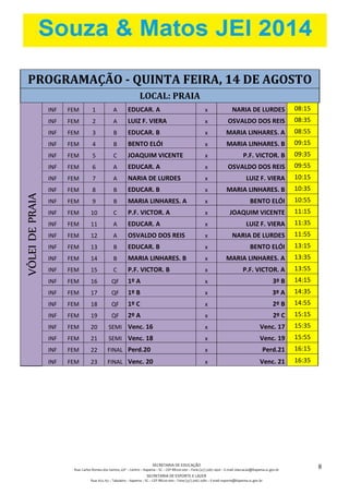 SECRETARIA DE EDUCAÇÃO
Rua: Carlos Romeu dos Santos, s/nº – Centro – Itapema – SC – CEP 88220-000 – Fone (47) 3267.1400 – E-mail: educacao@itapema.sc.gov.br
SECRETARIA DE ESPORTE E LAZER
Rua: 622, 63 – Tabuleiro – Itapema – SC – CEP 88220-000 – Fone (47) 3267.1580 – E-mail: esporte@itapema.sc.gov.br
8
PROGRAMAÇÃO - QUINTA FEIRA, 14 DE AGOSTO
LOCAL: PRAIA
VÔLEIDEPRAIA
INF FEM 1 A EDUCAR. A x NARIA DE LURDES 08:15
INF FEM 2 A LUIZ F. VIERA x OSVALDO DOS REIS 08:35
INF FEM 3 B EDUCAR. B x MARIA LINHARES. A 08:55
INF FEM 4 B BENTO ELÓI x MARIA LINHARES. B 09:15
INF FEM 5 C JOAQUIM VICENTE x P.F. VICTOR. B 09:35
INF FEM 6 A EDUCAR. A x OSVALDO DOS REIS 09:55
INF FEM 7 A NARIA DE LURDES x LUIZ F. VIERA 10:15
INF FEM 8 B EDUCAR. B x MARIA LINHARES. B 10:35
INF FEM 9 B MARIA LINHARES. A x BENTO ELÓI 10:55
INF FEM 10 C P.F. VICTOR. A x JOAQUIM VICENTE 11:15
INF FEM 11 A EDUCAR. A x LUIZ F. VIERA 11:35
INF FEM 12 A OSVALDO DOS REIS x NARIA DE LURDES 11:55
INF FEM 13 B EDUCAR. B x BENTO ELÓI 13:15
INF FEM 14 B MARIA LINHARES. B x MARIA LINHARES. A 13:35
INF FEM 15 C P.F. VICTOR. B x P.F. VICTOR. A 13:55
INF FEM 16 QF 1º A x 3º B 14:15
INF FEM 17 QF 1º B x 3º A 14:35
INF FEM 18 QF 1º C x 2º B 14:55
INF FEM 19 QF 2º A x 2º C 15:15
INF FEM 20 SEMI Venc. 16 x Venc. 17 15:35
INF FEM 21 SEMI Venc. 18 x Venc. 19 15:55
INF FEM 22 FINAL Perd.20 x Perd.21 16:15
INF FEM 23 FINAL Venc. 20 x Venc. 21 16:35
 