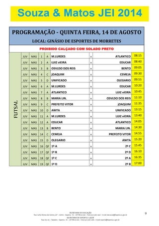 SECRETARIA DE EDUCAÇÃO
Rua: Carlos Romeu dos Santos, s/nº – Centro – Itapema – SC – CEP 88220-000 – Fone (47) 3267.1400 – E-mail: educacao@itapema.sc.gov.br
SECRETARIA DE ESPORTE E LAZER
Rua: 622, 63 – Tabuleiro – Itapema – SC – CEP 88220-000 – Fone (47) 3267.1580 – E-mail: esporte@itapema.sc.gov.br
9
PROGRAMAÇÃO - QUINTA FEIRA, 14 DE AGOSTO
LOCAL: GINÁSIO DE ESPORTES DE MORRETES
PROIBIDO CALÇADO COM SOLADO PRETO
FUTSAL
JUV MAS 1 A M.LURDES x ATLANTICO 08:15
JUV MAS 2 A LUIZ viEIRA x EDUCAR 08:40
JUV MAS 3 B OSVLDO DOS REIS x BENTO 09:05
JUV MAS 4 C jOAQUIM x CEMEJA 09:30
JUV MAS 5 D UNIFICADO x OLEGARIO 09:55
JUV MAS 6 A M.LURDES x EDUCAR 10:20
JUV MAS 7 A ATLANTICO x LUIZ viEIRA 10:45
JUV MAS 8 B MARIA LIN. x OSVLDO DOS REIS 11:10
JUV MAS 9 C PREFEITO VITOR x jOAQUIM 11:35
JUV MAS 10 D ANITA x UNIFICADO 13:15
JUV MAS 11 A M.LURDES x LUIZ viEIRA 13:40
JUV MAS 12 A EDUCAR x ATLANTICO 14:05
JUV MAS 13 B BENTO x MARIA LIN. 14:30
JUV MAS 14 C CEMEJA x PREFEITO VITOR 14:55
JUV MAS 15 D OLEGARIO x ANITA 15:20
JUV MAS 16 QF 1º A x 2º C 15:45
JUV MAS 17 QF 1º B x 2º D 16:10
JUV MAS 18 QF 1º C x 2º A 16:35
JUV MAS 19 QF 1º D x 2º B 17:00
 