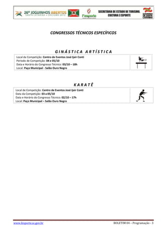 www.fesporte.sc.gov.br BOLETIM 04 – Programação - 3
CONGRESSOS TÉCNICOS ESPECÍFICOS
G I N Á S T I C A A R T Í S T I C A
Local da Competição: Centro de Eventos José Ijair Conti
Período de Competição: 04 e 05/10
Data e Horário do Congresso Técnico: 03/10 – 18h
Local: Paço Municipal - Salão Ouro Negro
K A R A T Ê
Local de Competição: Centro de Eventos José Ijair Conti
Data da Competição: 03 a 05/10
Data e Horário do Congresso Técnico: 02/10 – 17h
Local: Paço Municipal – Salão Ouro Negro
 