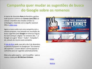 Campanha quer mudar as sugestões de busca
         do Google sobre os romenos
A marca de chocolate Rom da Romênia, ganhou
tudo quanto é prêmio em Cannes Lions 2011 ao
colocar a bandeira dos Estados Unidos na
embalagem, mexendo com o orgulho nacional.
Olha o vídeo-case.

Agora a marca volta com uma campanha com a
mesma proposta, mas baseada em resultados de
busca sugeridos pelo Google em diversas línguas.
Se você começar a digitar “os romanos são…”, o
Google vai sugerir “feios”, “rudes”, “estúpidos”,
etc, através do recurso auto-complete.

O site do Rom pede, que até o dia 1 de dezembro,
as pessoas busquem no Google por “Os romenos
são espertos”, e assim deixar o termo popular o
suficiente para ser sugerido automaticamente.

Mais uma ação esperta – sem trocadilho – para a
marca, criada pela BV McCann Erickson.
                                                    Vídeo

                                                    Notícia
 