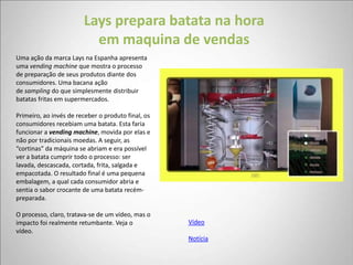 Lays prepara batata na hora
                          em maquina de vendas
Uma ação da marca Lays na Espanha apresenta
uma vending machine que mostra o processo
de preparação de seus produtos diante dos
consumidores. Uma bacana ação
de sampling do que simplesmente distribuir
batatas fritas em supermercados.

Primeiro, ao invés de receber o produto final, os
consumidores recebiam uma batata. Esta faria
funcionar a vending machine, movida por elas e
não por tradicionais moedas. A seguir, as
“cortinas” da máquina se abriam e era possível
ver a batata cumprir todo o processo: ser
lavada, descascada, cortada, frita, salgada e
empacotada. O resultado final é uma pequena
embalagem, a qual cada consumidor abria e
sentia o sabor crocante de uma batata recém-
preparada.

O processo, claro, tratava-se de um vídeo, mas o
impacto foi realmente retumbante. Veja o            Vídeo
vídeo.
                                                    Notícia
 