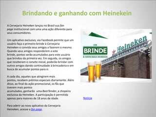 Brindando e ganhando com Heinekein
A Cervejaria Heineken lançou no Brasil sua fan
page institucional com uma uma ação diferente para
seus consumidores.

Um aplicativo exclusivo, via Facebook permite que um
usuário faça o primeiro brinde à Cervejaria
Heineken e convida seus amigos a fazerem o mesmo.
Quando seus amigos responderem a este
brinde, pontos serão acumulados para este usuário
que brindou da primeira vez. Em seguida, os amigos
que receberam o convite inicial, poderão brindar com
outros amigos dando continuidade à brincadeira e em
busca de acumular pontos para si.

A cada dia, aqueles que atingirem mais
pontos, recebem prêmios especiais diariamente. Além
disso, ao final da ação promocional, os fãs que
tiverem mais pontos
acumulados, ganharão uma BeerTender, a chopeira
exclusiva da Heineken. A participação é permitida
apenas para maiores de 18 anos de idade.               Notícia

Para aderir ao novo aplicativo da Cervejaria
Heineken, acesse a fan page.
 