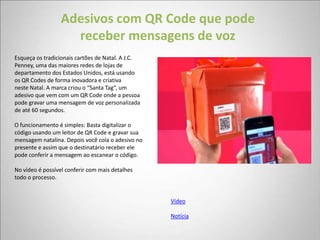 Adesivos com QR Code que pode
                    receber mensagens de voz
Esqueça os tradicionais cartões de Natal. A J.C.
Penney, uma das maiores redes de lojas de
departamento dos Estados Unidos, está usando
os QR Codes de forma inovadora e criativa
neste Natal. A marca criou o “Santa Tag“, um
adesivo que vem com um QR Code onde a pessoa
pode gravar uma mensagem de voz personalizada
de até 60 segundos.

O funcionamento é simples: Basta digitalizar o
código usando um leitor de QR Code e gravar sua
mensagem natalina. Depois você cola o adesivo no
presente e assim que o destinatário receber ele
pode conferir a mensagem ao escanear o código.

No vídeo é possível conferir com mais detalhes
todo o processo.


                                                   Vídeo

                                                   Notícia
 