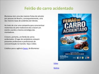 Feirão do carro acidentado
Blumenau tem uma das maiores frotas de veículos
por pessoas do Brasil e, consequentemente, uma
das maiores taxas de acidentes de trânsito.

Ao invés de criar uma campanha para conscientizar
motoristas do jeito tradicional eles criaram um
evento usando a mesma estratégia das
montadoras.

Criaram, portanto, um feirão de carros
acidentados. O lugar de vendedores estavam
presentes professores e profissionais de
conscientização no transito. Veja o vídeo.

Créditos para a agência Seven, de Blumenau




                                                    Vídeo

                                                    Notícia
 