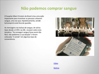 Não podemos comprar sangue
O hospital Albert Einstein do Brasil criou uma ação
impactante para incentivar as pessoas a doarem
sangue, uma vez que, hipoteticamente, vendê-
lo/comprá-lo está fora de questão.

As mensagens nas bolsas de sangue, de vários
tipos desde o O Rh+ ao AB-, recaíam sobre esta
temática: "Se conseguir sangue fosse assim tão
fácil, não pedíamos a sua doação" e foram
colocadas "à venda" em algumas lojas de
conveniência.




                                                      Vídeo

                                                      Notícia
 