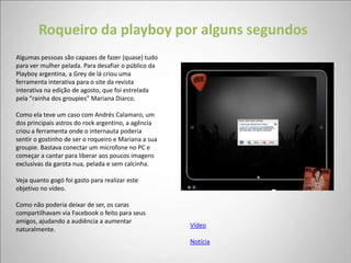 Roqueiro da playboy por alguns segundos
Algumas pessoas são capazes de fazer (quase) tudo
para ver mulher pelada. Para desafiar o público da
Playboy argentina, a Grey de lá criou uma
ferramenta interativa para o site da revista
interativa na edição de agosto, que foi estrelada
pela “rainha dos groupies” Mariana Diarco.

Como ela teve um caso com Andrés Calamaro, um
dos principais astros do rock argentino, a agência
criou a ferramenta onde o internauta poderia
sentir o gostinho de ser o roqueiro e Mariana a sua
groupie. Bastava conectar um microfone no PC e
começar a cantar para liberar aos poucos imagens
exclusivas da garota nua, pelada e sem calcinha.

Veja quanto gogó foi gasto para realizar este
objetivo no vídeo.

Como não poderia deixar de ser, os caras
compartilhavam via Facebook o feito para seus
amigos, ajudando a audiência a aumentar
                                                      Vídeo
naturalmente.
                                                      Notícia
 