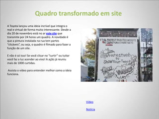 Quadro transformado em site
A Toyota lançou uma ideia incrível que integra o
real e virtual de forma muito interessante. Desde a
dia 20 de novembro está no ar este site que
transmite por 24 horas um quadro. A novidade é
que a pintura instalada na rua tem partes
“clicáveis”, ou seja, o quadro é filmado para fazer a
função de um site.

E não é só isso! Se você clicar no “curtir” ou tuitar
você faz a luz acender ao vivo! A ação já reuniu
mais de 1000 curtidas.

 Assista o vídeo para entender melhor como a ideia
funciona.




                                                        Vídeo

                                                        Notícia
 