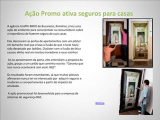 Ação Promo ativa seguros para casas
A agência Graffiti BBDO de Bucareste, Romênia, criou uma
ação de ambiente para conscientizar os consumidores sobre
a importância de fazerem seguro de suas casas.

Eles decoraram as portas de apartamentos com um pôster
em tamanho real que criava a ilusão de que o local havia
sido devastado por ladrões. O pôster com a ilusão de ótica
causou efeito real em muitos moradores e seus vizinhos

 Ao se aproximarem da porta, eles entendiam a proposta da
ação, graças a um cartão que continha escrito: “Garanta que
isso nunca acontecerá com você. BGS”.

Os resultados foram retumbantes, já que muitas pessoas
afirmaram nunca ter-se interessado por adquirir seguros e
mudaram o comportamento a partir do impacto da
atividade.

 A ação promocional foi desenvolvida para a empresa de
sistemas de segurança BGS.
                                                              Notícia
 