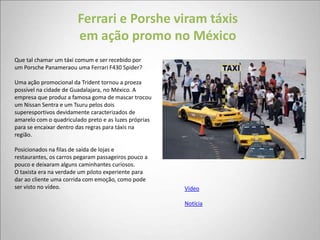 Ferrari e Porshe viram táxis
                        em ação promo no México
Que tal chamar um táxi comum e ser recebido por
um Porsche Panameraou uma Ferrari F430 Spider?

Uma ação promocional da Trident tornou a proeza
possível na cidade de Guadalajara, no México. A
empresa que produz a famosa goma de mascar trocou
um Nissan Sentra e um Tsuru pelos dois
superesportivos devidamente caracterizados de
amarelo com o quadriculado preto e as luzes próprias
para se encaixar dentro das regras para táxis na
região.

Posicionados na filas de saída de lojas e
restaurantes, os carros pegaram passageiros pouco a
pouco e deixaram alguns caminhantes curiosos.
O taxista era na verdade um piloto experiente para
dar ao cliente uma corrida com emoção, como pode
ser visto no vídeo.                                    Vídeo

                                                       Notícia
 