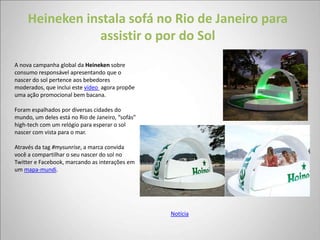 Heineken instala sofá no Rio de Janeiro para
                assistir o por do Sol
A nova campanha global da Heineken sobre
consumo responsável apresentando que o
nascer do sol pertence aos bebedores
moderados, que inclui este vídeo agora propõe
uma ação promocional bem bacana.

Foram espalhados por diversas cidades do
mundo, um deles está no Rio de Janeiro, “sofás”
high-tech com um relógio para esperar o sol
nascer com vista para o mar.

Através da tag #mysunrise, a marca convida
você a compartilhar o seu nascer do sol no
Twitter e Facebook, marcando as interações em
um mapa-mundi.




                                                  Notícia
 