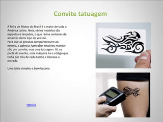 Convite tatuagem
A Feira de Motos do Brasil é a maior de toda a
América Latina. Nela, vários modelos são
expostos e lançados, o que reúne centenas de
amantes deste tipo de veículo.
Para que as pessoas comparecessem ao
evento, a agência Ageisobar resolveu mandar
não um convite, mas uma tatuagem. Aí, na
porta do evento, uma máquina lia o código que
tinha por trás de cada tattoo e liberava a
entrada.

Uma ideia simples e bem bacana.




              Notícia
 