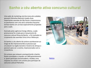 Banho a céu aberto ativa concurso cultural
Uma ação de marketing viral da marca de cuidados
pessoais Palmolive Naturals invadiu duas
importantes avenidas de São Paulo e impressionou
os paulistanos com uma atriz cantando enquanto
tomava banho em um box especialmente projetado
para a ação.

Assinada pelas agências Energy eNetza, a ação
promocional foi criada para o lançamento do
concurso cultural Show de Banho, e foi realizada no
cruzamento das avenidas Faria Lima e Rebouças.

Os banhos a céu aberto da cantora aconteceram ao
longo do dia impressionando as pessoas que
circulavam na região durante o horário do almoço e
pararam para ver o evento, impressionados com a
irreverência.

Os curiosos que estavam acompanhando o banho
foram convidados a mandar um SMS gratuitamente
e, quem participou da brincadeira, recebeu uma        Notícia
resposta via celular com convite para participar do
concurso cultural Palmolive.
 