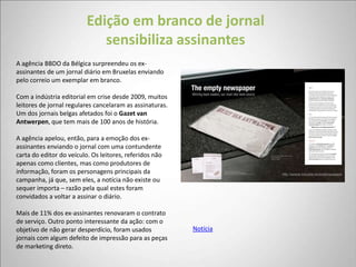 Edição em branco de jornal
                             sensibiliza assinantes
A agência BBDO da Bélgica surpreendeu os ex-
assinantes de um jornal diário em Bruxelas enviando
pelo correio um exemplar em branco.

Com a indústria editorial em crise desde 2009, muitos
leitores de jornal regulares cancelaram as assinaturas.
Um dos jornais belgas afetados foi o Gazet van
Antwerpen, que tem mais de 100 anos de história.

A agência apelou, então, para a emoção dos ex-
assinantes enviando o jornal com uma contundente
carta do editor do veículo. Os leitores, referidos não
apenas como clientes, mas como produtores de
informação, foram os personagens principais da
campanha, já que, sem eles, a notícia não existe ou
sequer importa – razão pela qual estes foram
convidados a voltar a assinar o diário.

Mais de 11% dos ex-assinantes renovaram o contrato
de serviço. Outro ponto interessante da ação: com o
objetivo de não gerar desperdício, foram usados           Notícia
jornais com algum defeito de impressão para as peças
de marketing direto.
 