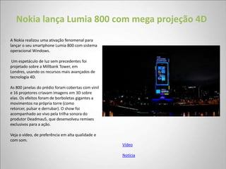 Nokia lança Lumia 800 com mega projeção 4D
A Nokia realizou uma ativação fenomenal para
lançar o seu smartphone Lumia 800 com sistema
operacional Windows.

 Um espetáculo de luz sem precedentes foi
projetado sobre a Millbank Tower, em
Londres, usando os recursos mais avançados de
tecnologia 4D.

As 800 janelas do prédio foram cobertas com vinil
e 16 projetores criavam imagens em 3D sobre
elas. Os efeitos foram de borboletas gigantes a
movimentos na própria torre (como
retorcer, pulsar e derrubar). O show foi
acompanhado ao vivo pela trilha sonora do
produtor Deadmau5, que desenvolveu remixes
exclusivos para a ação.

Veja o vídeo, de preferência em alta qualidade e
com som.
                                                    Vídeo

                                                    Notícia
 