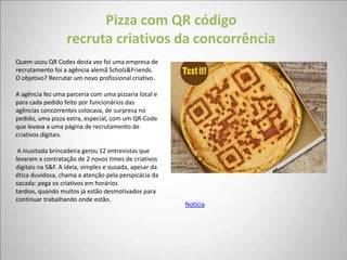Pizza com QR código
                  recruta criativos da concorrência
Quem usou QR Codes desta vez foi uma empresa de
recrutamento foi a agência alemã Scholz&Friends.
O objetivo? Recrutar um novo profissional criativo.

A agência fez uma parceria com uma pizzaria local e
para cada pedido feito por funcionários das
agências concorrentes colocava, de surpresa no
pedido, uma pizza extra, especial, com um QR-Code
que levava a uma página de recrutamento de
criativos digitais.

 A inusitada brincadeira gerou 12 entrevistas que
levaram a contratação de 2 novos times de criativos
digitais na S&F. A ideia, simples e ousada, apesar da
ética duvidosa, chama a atenção pela perspicácia da
sacada: pega os criativos em horários
tardios, quando muitos já estão desmotivados para
continuar trabalhando onde estão.
                                                        Notícia
 